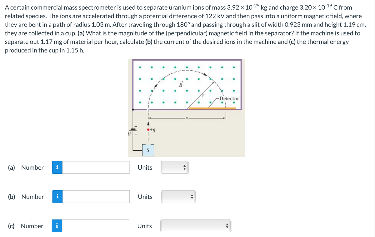 A certain commercial mass spectrometer is used to separate uranium ions of mass 3.92 × 10-25 kg and charge 3.20 × 10-¹⁹ C from
related species. The ions are accelerated through a potential difference of 122 kV and then pass into a uniform magnetic field, where
they are bent in a path of radius 1.03 m. After traveling through 180° and passing through a slit of width 0.923 mm and height 1.19 cm,
they are collected in a cup. (a) What is the magnitude of the (perpendicular) magnetic field in the separator? If the machine is used to
separate out 1.17 mg of material per hour, calculate (b) the current of the desired ions in the machine and (c) the thermal energy
produced in the cup in 1.15 h.
(a) Number i
(b) Number
(c) Number
MO
i
Units
Units
Units
-Detector