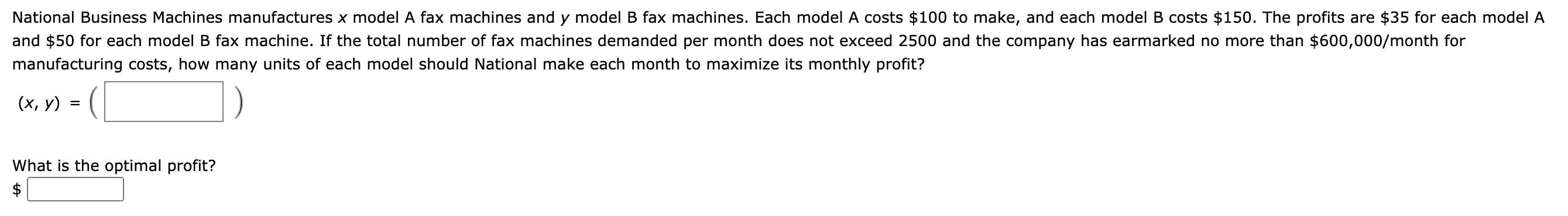 National Business Machines manufactures x model A fax machines and y model B fax machines. Each model A costs $100 to make, and each model B costs $150. The profits are $35 for each model A
and $50 for each model B fax machine. If the total number of fax machines demanded per month does not exceed 2500 and the company has earmarked no more than $600,000/month for
manufacturing costs, how many units of each model should National make each month to maximize its monthly profit?
(х, у)
What is the optimal profit?
$
