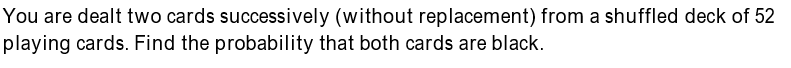 You are dealt two cards successively (without replacement) from a shuffled deck of 52
playing cards. Find the probability that both cards are black.
