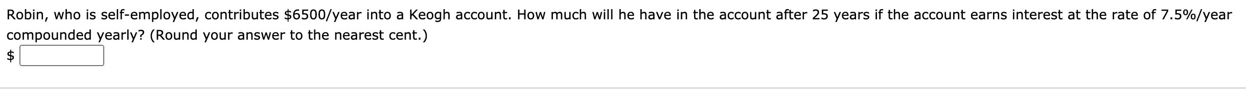 Robin, who is self-employed, contributes $6500/year into a Keogh account. How much will he have in the account after 25 years if the account earns interest at the rate of 7.5%/year
compounded yearly? (Round your answer to the nearest cent.)
$
