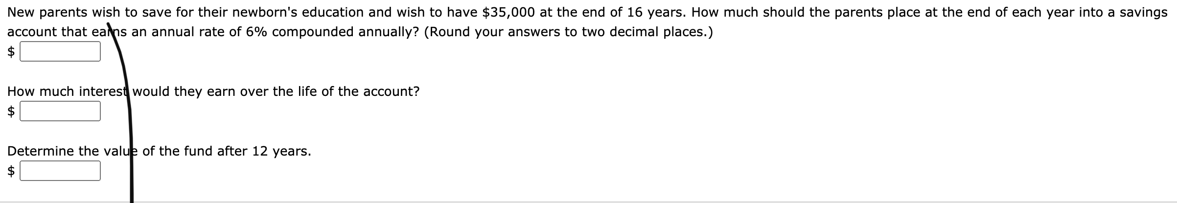 New parents wish to save for their newborn's education and wish to have $35,000 at the end of 16 years. How much should the parents place at the end of each year into a savings
account that eans an annual rate of 6% compounded annually? (Round your answers to two decimal places.)
$
How much interest would they earn over the life of the account?
$
Determine the value of the fund after 12 years.
%24
