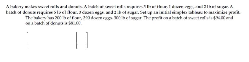 A bakery makes sweet rolls and donuts. A batch of sweet rolls requires 3 lb of flour, 1 dozen eggs, and 2 lb of sugar. A
batch of donuts requires 5 lb of flour, 3 dozen eggs, and 2 lb of sugar. Set up an initial simplex tableau to maximize profit.
The bakery has 200 lb of flour, 390 dozen eggs, 300 lb of sugar. The profit on a batch of sweet rolls is $94.00 and
on a batch of donuts is $81.00.
