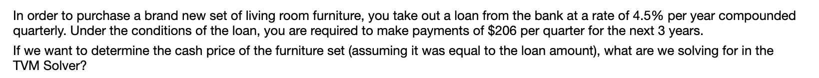 In order to purchase a brand new set of living room furniture, you take out a loan from the bank at a rate of 4.5% per year compounded
quarterly. Under the conditions of the loan, you are required to make payments of $206 per quarter for the next 3 years.
If we want to determine the cash price of the furniture set (assuming it was equal to the loan amount), what are we solving for in the
TVM Solver?
