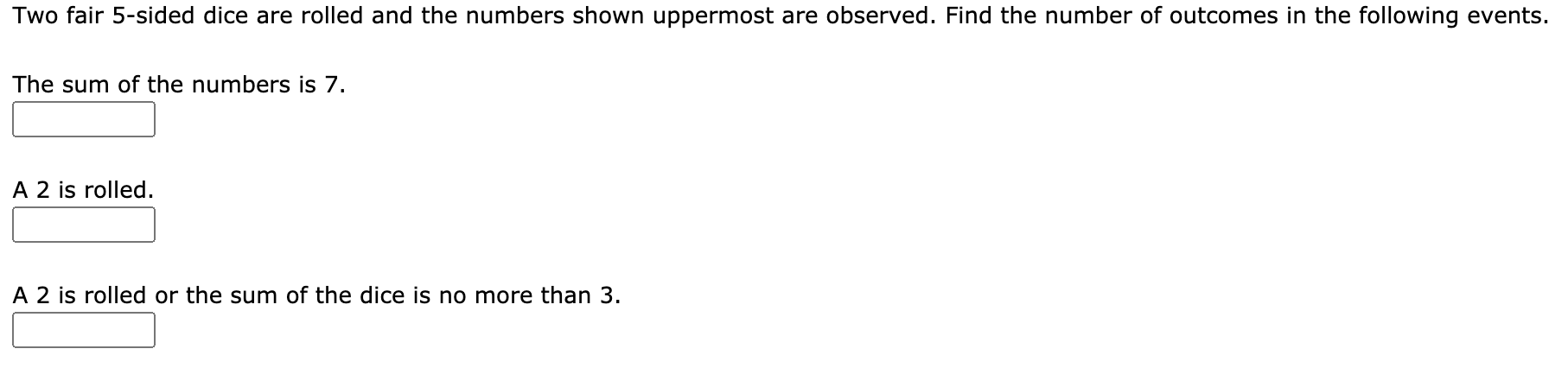 Two fair 5-sided dice are rolled and the numbers shown uppermost are observed. Find the number of outcomes in the following events.
The sum of the numbers is 7.
A 2 is rolled.
A 2 is rolled or the sum of the dice is no more than 3.
