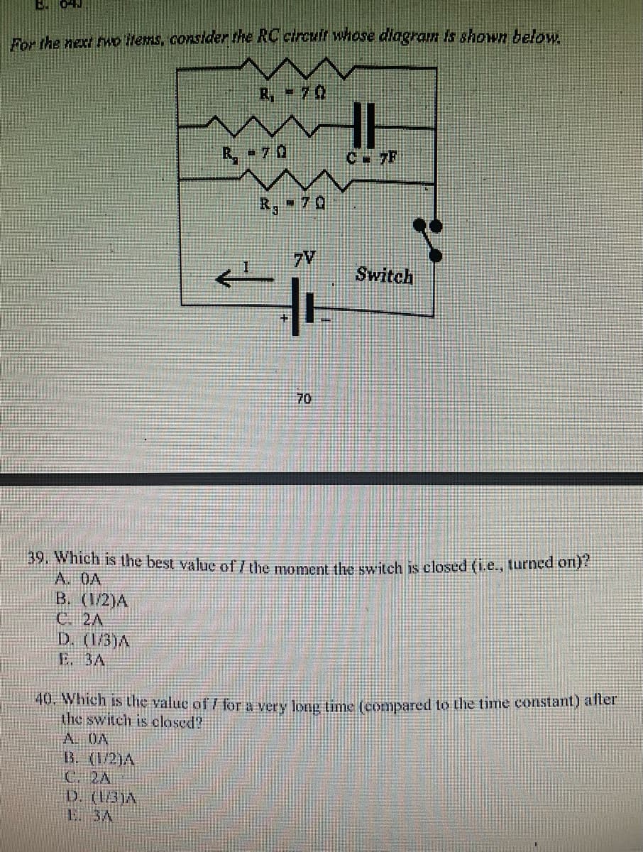 B 04J
Por the next wo lems, consider the RC circuff whose dlagram is shown below
R, - 70
R, - 7 0
C 7F
R, - 70
7V
Switch
70
39. Which is the best value of /the momen the switch is closed (i.e., turned on)
A. OA
B. (1/2)A
C. 2A
D. (1/3)A
E. 3A
40. Which is the value of / for a very long time (cormpared to the time constant) aller
the switch is closed?
A. OA
B. (1/2)A
C. 2A
D. (13)A
E. 3A
