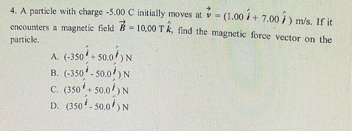 4. A particle with charge -5.00 C initially moves at v = (1.00 i + 7.00 i) m/s. If it
encounters a magnetic field B = 10.00 1 k, find the magnetic force vector on the
particle.
A. (-350'+ 50.0/)N
B. (-350 - 50.0/) N
C. (350+ 50.0/) N
D. (350 - 50.0') N
