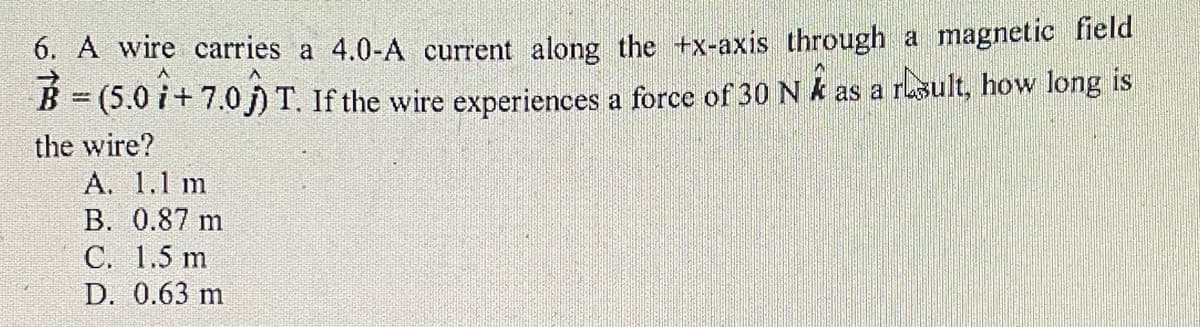 6. A wire carries a 4.0-A current along the +x-axis through a magnetic field
B = (5.0 i+ 7.0 j)T. If the wire experiences a force of 30 N k as a rasult, how long is
the wire?
А. 1.1 m
B. 0.87 m
С. 1.5 m
D. 0.63 m
