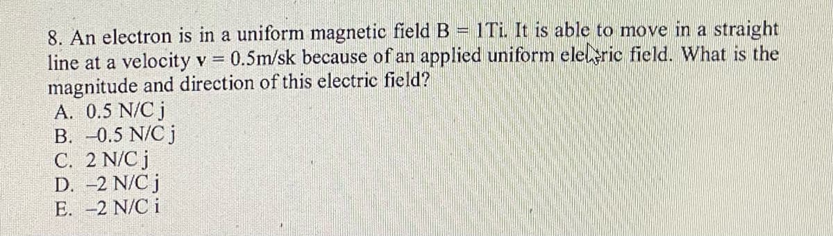 1Ti. It is able to move in a straight
8. An electron is in a uniform magnetic field B
line at a velocity v = 0.5m/sk because of an applied uniform elel ric field. What is the
magnitude and direction of this electric field?
A. 0.5 N/C j
B. -0.5 N/C j
C. 2 N/C j
D. -2 N/C j
E. -2 N/C i
