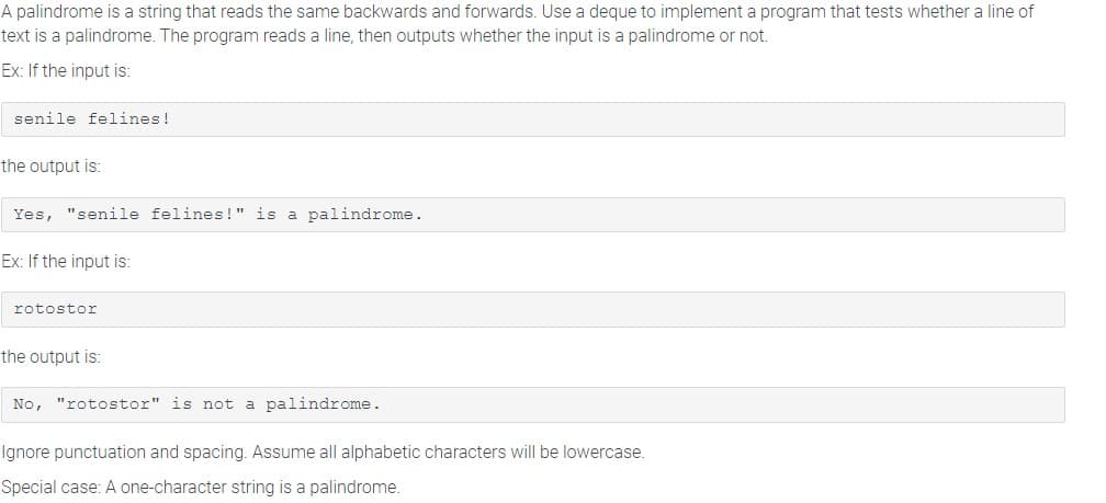 A palindrome is a string that reads the same backwards and forwards. Use a deque to implement a program that tests whether a line of
text is a palindrome. The program reads a line, then outputs whether the input is a palindrome or not.
Ex: If the input is:
senile felines!
the output is:
Yes, "senile felines!" is a palindrome.
Ex: If the input is:
rotostor
the output is:
No, "rotostor" is not a palindrome.
Ignore punctuation and spacing. Assume all alphabetic characters will be lowercase.
Special case: A one-character string is a palindrome.
