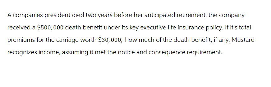 A companies president died two years before her anticipated retirement, the company
received a $500,000 death benefit under its key executive life insurance policy. If it's total
premiums for the carriage worth $30,000, how much of the death benefit, if any, Mustard
recognizes income, assuming it met the notice and consequence requirement.