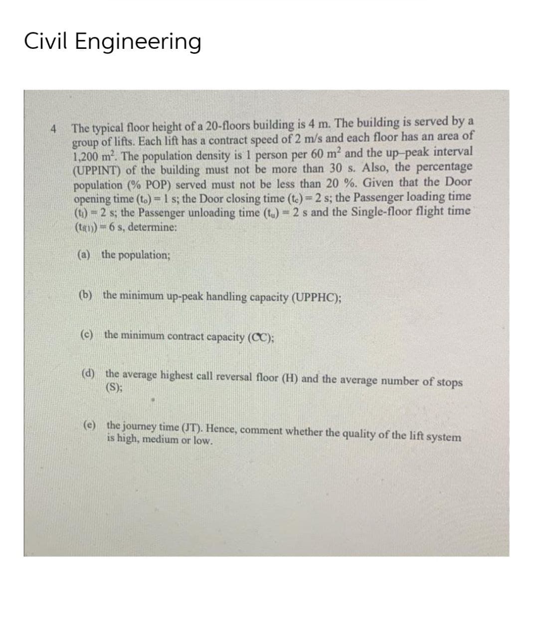 Civil Engineering
The typical floor height of a 20-floors building is 4 m. The building is served by a
group of lifts. Each lift has a contract speed of 2 m/s and each floor has an area of
1,200 m. The population density is 1 person per 60 m2 and the up-peak interval
(UPPINT) of the building must not be more than 30 s. Also, the percentage
population (% POP) served must not be less than 20 %. Given that the Door
opening time (t.)=1 s; the Door closing time (t.) 2 s; the Passenger loading time
(t) 2 s; the Passenger unloading time (t.) 2 s and the Single-floor flight time
(ta1) = 6 s, determine:
4
(a)
the population;
(b) the minimum up-peak handling capacity (UPPHC);
(c) the minimum contract capacity (CC);
(d) the average highest call reversal floor (H) and the average number of stops
(S);
(e) the journey time (JT). Hence, comment whether the quality of the lift system
is high, medium or low.
