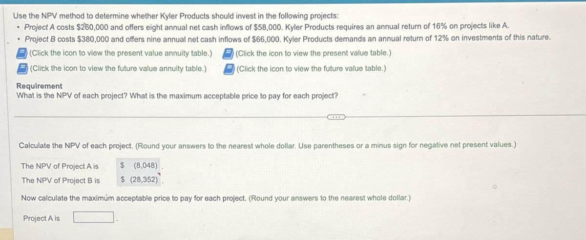 Use the NPV method to determine whether Kyler Products should invest in the following projects:
Project A costs $260,000 and offers eight annual net cash inflows of $58,000. Kyler Products requires an annual return of 16% on projects like A.
Project B costs $380,000 and offers nine annual net cash inflows of $66,000. Kyler Products demands an annual return of 12% on investments of this nature.
(Click the icon to view the present value annuity table.)
(Click the icon to view the present value table.)
(Click the icon to view the future value annuity table.)
(Click the icon to view the future value table.)
●
.
Requirement
What is the NPV of each project? What is the maximum acceptable price to pay for each project?
Calculate the NPV of each project. (Round your answers to the nearest whole dollar. Use parentheses or a minus sign for negative net present values.)
The NPV of Project A is
$ (8,048)
The NPV of Project B is
$ (28,352).
Now calculate the maximum acceptable price to pay for each project. (Round your answers to the nearest whole dollar.)
Project A is