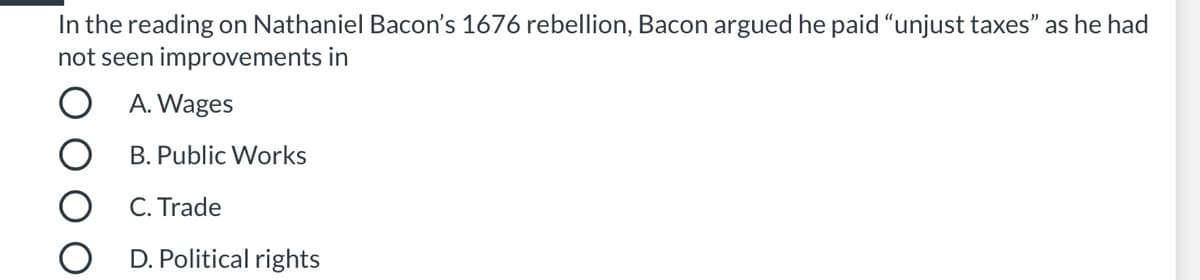 ### Nathaniel Bacon’s 1676 Rebellion

In the reading on Nathaniel Bacon’s 1676 rebellion, Bacon argued he paid “unjust taxes” as he had not seen improvements in:

- A. Wages
- B. Public Works
- C. Trade
- D. Political rights