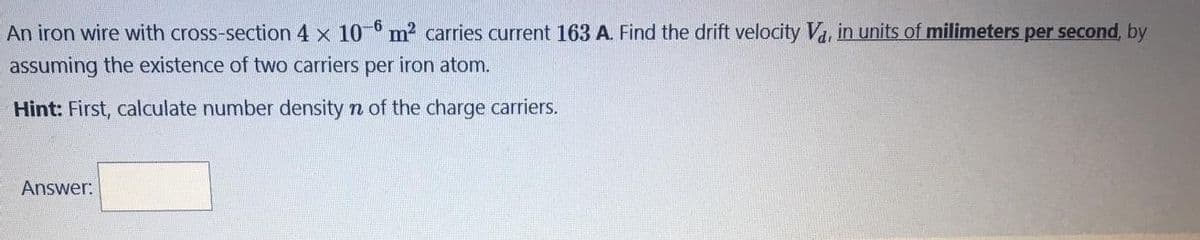 An iron wire with cross-section 4 x 10 6 m2 carries current 163 A. Find the drift velocity Va, in units of milimeters per second, by
assuming the existence of two carriers per iron atom.
Hint: First, calculate number density n of the charge carriers.
Answer:
