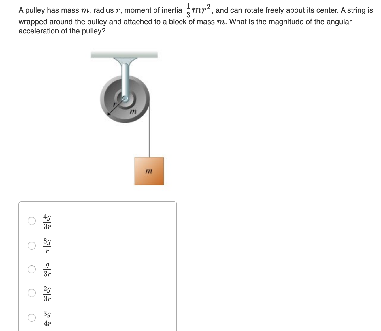 wrapped around the pulley and attached to a block of mass m. What is the magnitude of the angular
acceleration of the pulley?
A pulley has mass m, radius r, moment of inertia mr², and can rotate freely about its center. A string is
т
4g
Зr
3g
Зr
2g
3r
3g
4r
