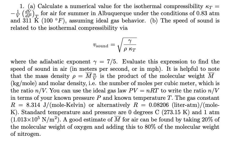 1. (a) Calculate a numerical value for the isothermal compressibility kT =
-+ (), for air for summer in Albuquerque under the conditions of 0.83 atm
and 311 K (100 °F), assuming ideal gas behavior. (b) The speed of sound is
related to the isothermal compressibility via
1
Vsound
p KT
where the adiabatic exponenty = 7/5. Evaluate this expression to find the
speed of sound in air (in meters per second, or in mph). It is helpful to note
that the mass density p =
(kg/mole) and molar density, i.e. the number of moles per cubic meter, which is
the ratio n/V. You can use the ideal gas law PV = nRT to write the ratio n/V
in terms of your known pressure P and known temperature T. The gas constant
R = 8.314 J/(mole-Kelvin) or alternatively R = 0.08206 (liter-atm)/(mole-
K). Standard temperature and pressure are 0 degrees C (273.15 K) and 1 atm
(1.013×105 N/m²). A good estimate of M for air can be found by taking 20% of
the molecular weight of oxygen and adding this to 80% of the molecular weight
of nitrogen.
M4 is the product of the molecular weight M
%3D
