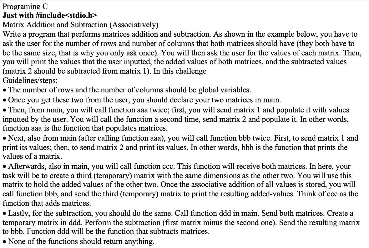 Programing C
Just with #include<stdio.h>
Matrix Addition and Subtraction (Associatively)
Write a program that performs matrices addition and subtraction. As shown in the example below, you have to
ask the user for the number of rows and number of columns that both matrices should have (they both have to
be the same size, that is why you only ask once). You will then ask the user for the values of each matrix. Then,
you will print the values that the user inputted, the added values of both matrices, and the subtracted values
(matrix 2 should be subtracted from matrix 1). In this challenge
Guidelines/steps:
• The number of rows and the number of columns should be global variables.
• Once you get these two from the user, you should declare your two matrices in main.
• Then, from main, you will call function aaa twice; first, you will send matrix 1 and populate it with values
inputted by the user. You will call the function a second time, send matrix 2 and populate it. In other words,
function aaa is the function that populates matrices.
• Next, also from main (after calling function aaa), you will call function bbb twice. First, to send matrix 1 and
print its values; then, to send matrix 2 and print its values. In other words, bbb is the function that prints the
values of a matrix.
• Afterwards, also in main, you will call function ccc. This function will receive both matrices. In here, your
task will be to create a third (temporary) matrix with the same dimensions as the other two. You will use this
matrix to hold the added values of the other two. Once the associative addition of all values is stored, you will
call function bbb, and send the third (temporary) matrix to print the resulting added-values. Think of ccc as the
function that adds matrices.
Lastly, for the subtraction, you should do the same. Call function ddd in main. Send both matrices. Create a
temporary matrix in ddd. Perform the subtraction (first matrix minus the second one). Send the resulting matrix
to bbb. Function ddd will be the function that subtracts matrices.
• None of the functions should return anything.
