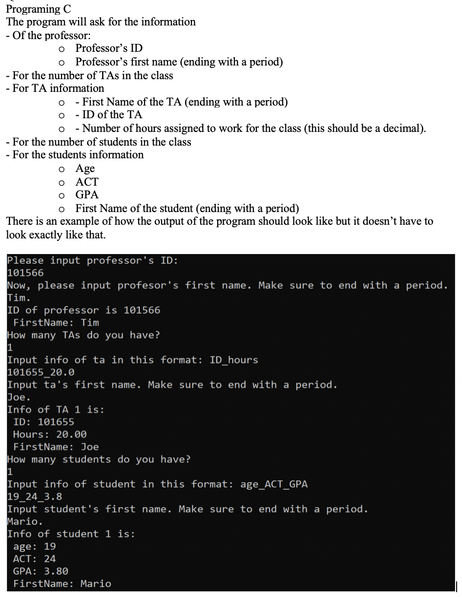 Programing C
The program will ask for the information
- Of the professor:
Professor's ID
Professor's first name (ending with a period)
- For the number of TAs in the class
- For TA information
- First Name of the TA (ending with a period)
- ID of the TA
- Number of hours assigned to work for the class (this should be a decimal).
- For the number of students in the class
- For the students information
Age
ACT
GPA
First Name of the student (ending with a period)
There is an example of how the output of the program should look like but it doesn’t have to
look exactly like that.
Please input professor's ID:
101566
Now, please input profesor's first name. Make sure to end with a period.
Tim.
ID of professor is 101566
FirstName: Tim
How many TAs do you have?
Input info of ta in this format: ID_hours
101655_20.0
Input ta's first name. Make sure to end with a period.
Joe.
Info of TA 1 is:
ID: 101655
Hours: 20.00
FirstName: Joe
How many students do you have?
Input info of student in this format: age_ACT_GPA
19_24_3.8
Input student's first name. Make sure to end with a period.
Mario.
Info of student 1 is:
age: 19
ACT: 24
GPA: 3.80
FirstName: Mario
