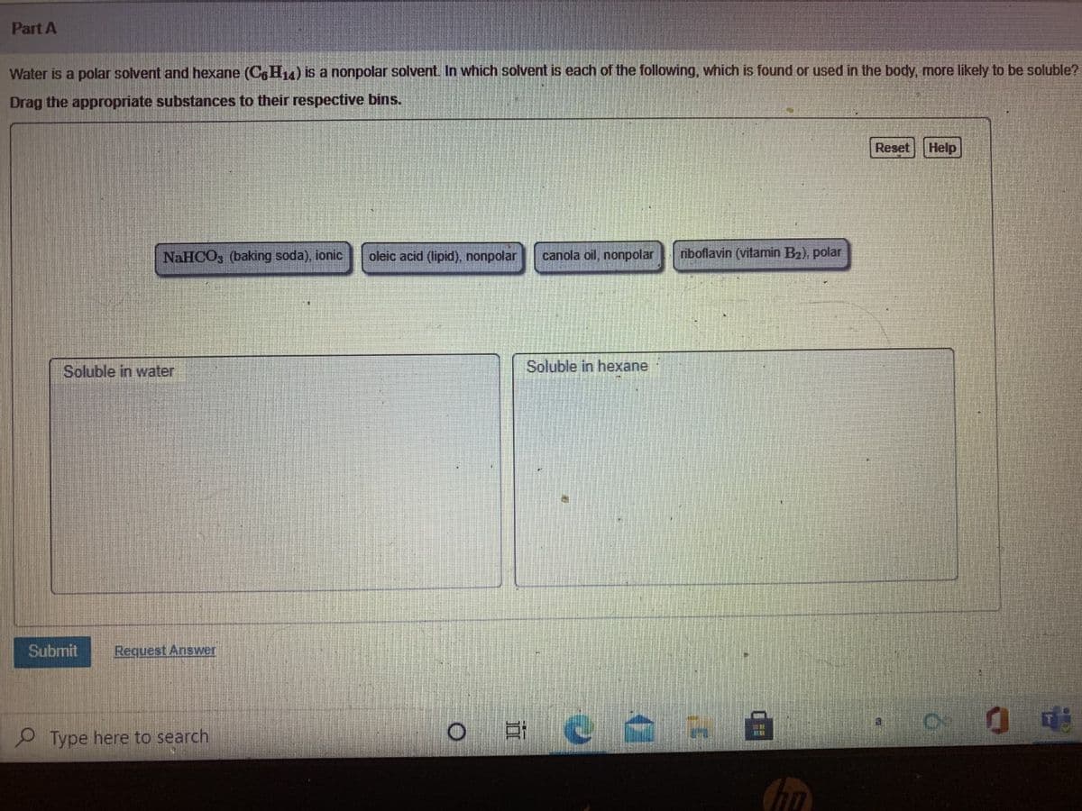 Part A
Water is a polar solvent and hexane (CH4) is a nonpolar solvent. In which solvent is each of the following, which is found or used in the body, more likely to be soluble?
Drag the appropriate substances to their respective bins.
Reset
Help
NaHCO, (baking soda), ionic
oleic acid (lipid), nonpolar
canola oil, nonpolar
riboflavin (vitamin B2), polar
Soluble in water
Soluble in hexane
Submit
Request Answer
P Type here to search
