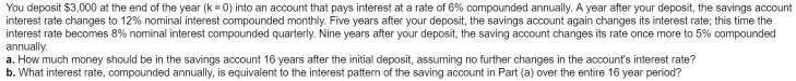 You deposit $3,000 at the end of the year (k = 0) into an account that pays interest at a rate of 6% compounded annually. A year after your deposit, the savings account
interest rate changes to 12% nominal interest compounded monthly. Five years after your deposit, the savings account again changes its interest rate; this time the
interest rate becomes 8% nominal interest compounded quarterly. Nine years after your deposit, the saving account changes its rate once more to 5% compounded
annually.
a. How much money should be in the savings account 16 years after the initial deposit, assuming no further changes in the account's interest rate?
b. What interest rate, compounded annually, is equivalent to the interest pattern of the saving account in Part (a) over the entire 16 year period?