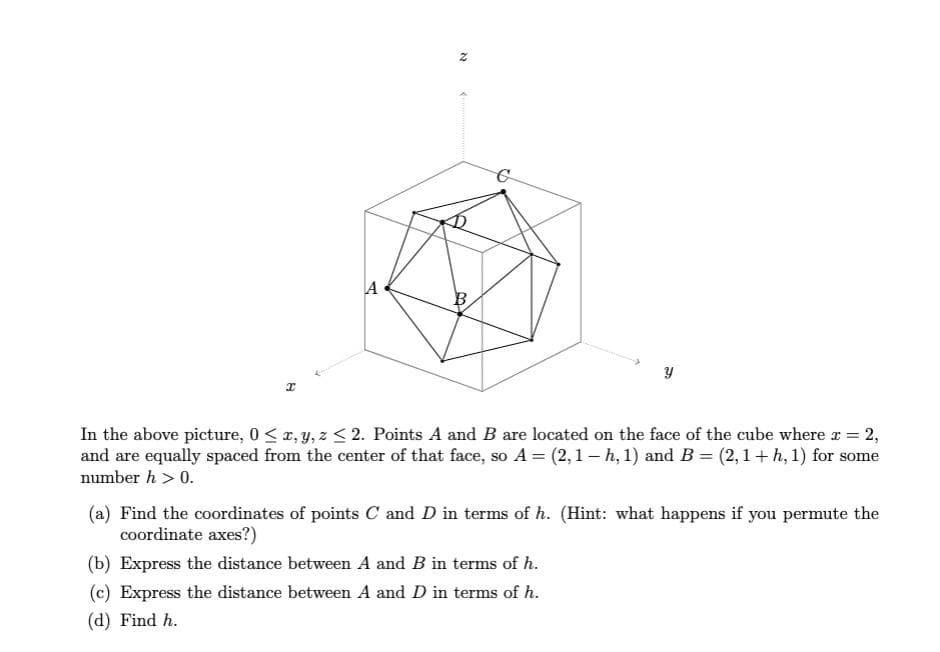 I
A
N
3
Y
In the above picture, 0 ≤ x, y, z ≤ 2. Points A and B are located on the face of the cube where x = 2,
and are equally spaced from the center of that face, so A = (2,1 - h, 1) and B = (2,1 + h, 1) for some
number h > 0.
(a) Find the coordinates of points C and D in terms of h. (Hint: what happens if you permute the
coordinate axes?)
(b) Express the distance between A and B in terms of h.
(c) Express the distance between A and D in terms of h.
(d) Find h.