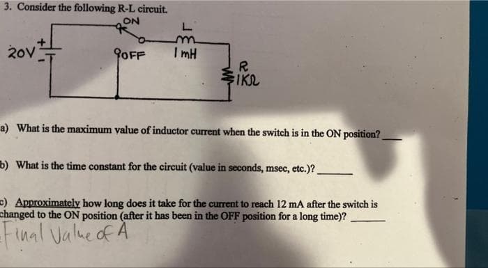 3. Consider the following R-L circuit.
ON
20V
*
OFF
L
m
ImH
R
FIKS
a) What is the maximum value of inductor current when the switch is in the ON position?
b) What is the time constant for the circuit (value in seconds, msec, etc.)?.
c) Approximately how long does it take for the current to reach 12 mA after the switch is
changed to the ON position (after it has been in the OFF position for a long time)?
-Final Value of A