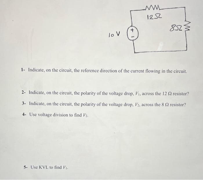 lo V
www
1252
5- Use KVL to find V₁.
852
1- Indicate, on the circuit, the reference direction of the current flowing in the circuit.
2- Indicate, on the circuit, the polarity of the voltage drop, V₁, across the 12 2 resistor?
3- Indicate, on the circuit, the polarity of the voltage drop, V2, across the 8 2 resistor?
4- Use voltage division to find V2.