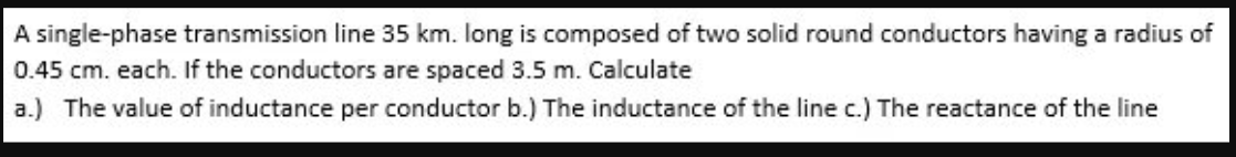 A single-phase transmission line 35 km. long is composed of two solid round conductors having a radius of
0.45 cm. each. If the conductors are spaced 3.5 m. Calculate
a.) The value of inductance per conductor b.) The inductance of the line c.) The reactance of the line