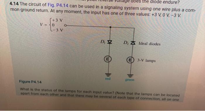 does the diode endure?
4.14 The circuit of Fig. P4.14 can be used in a signaling system using one wire plus a com-
mon ground return. At any moment, the input has one of three values: +3 V, 0 V, -3 V.
V=
[+3 V
0
L-3 V
O
D. S
red
D₂ Z Ideal diodes
E3-V lamps
green
Figure P4.14
What is the status of the lamps for each input value? (Note that the lamps can be located
apart from each other and that there may be several of each type of connection, all on one