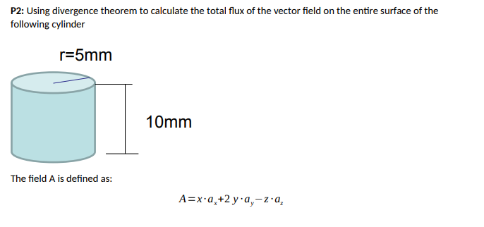 P2: Using divergence theorem to calculate the total flux of the vector field on the entire surface of the
following cylinder
r=5mm
The field A is defined as:
10mm
A=x.a₂+2 ya,-za₂