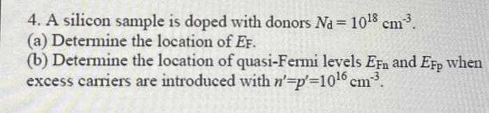 4. A silicon sample is doped with donors Na = 10¹8 cm³.
(a) Determine the location of EF.
(b) Determine the location of quasi-Fermi levels EFn and EFp when
excess carriers are introduced with n'-=p'=10¹6 cm³.