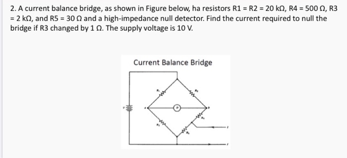 2. A current balance bridge, as shown in Figure below, ha resistors R1 = R2 = 20 kn, R4 = 500, R3
= 2 k2, and R5 = 30 2 and a high-impedance null detector. Find the current required to null the
bridge if R3 changed by 1 02. The supply voltage is 10 V.
Current Balance Bridge