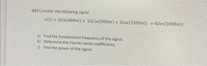 Q2) Consider the following signal.
x(t) = 3Sin(400nt) + 10Cos(900nt) + 5cos (1500mt) + 6Sin(1600nt)
a) Find the fundamental frequency of the signal.
b) Determine the Fourier series coefficients.
c) Find the power of the signal.