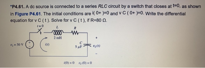 *P4.61. A dc source is connected to a series RLC circuit by a switch that closes at t=0, as shown
in Figure P4.61. The initial conditions are i(0+ )=0 and v C (0+ )=0. Write the differential
equation for v C (t). Solve for v C (t), if R=80 Q.
1=0
v₁ = 50 V
Can
i(t)
L
0000
2 mH
R
www
5 μF
i(0) = 0 (0) = 0
vc(1)