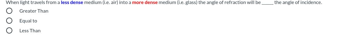 When light travels from a less dense medium (i.e. air) into a more dense medium (i.e. glass) the angle of refraction will be
the angle of incidence.
Greater Than
Equal to
Less Than
O 0O
