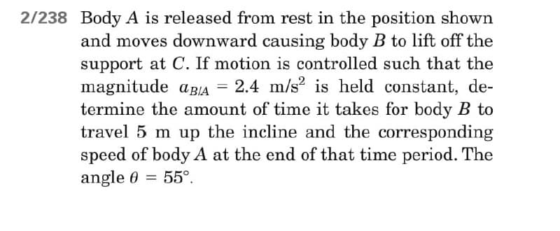 2/238 Body A is released from rest in the position shown
and moves downward causing body B to lift off the
support at C. If motion is controlled such that the
magnitude aBIA = 2.4 m/s2 is held constant, de-
termine the amount of time it takes for body B to
travel 5 m up the incline and the corresponding
speed of body A at the end of that time period. The
angle 0 55°.