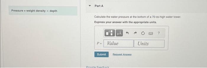 Pressure = weight density x depth
Part A
Calculate the water pressure at the bottom of a 70-m-high water tower.
Express your answer with the appropriate units.
P= Value
Submit
μA
Provinia Faarthank
Request Answer
Units
?