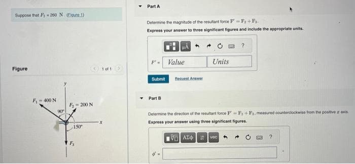 Suppose that F=260 N. (Figure 1)
Figure
F₁-400 N
90
F₂=200 N
150⁰
F₂
1 of 1
Part A
Determine the magnitude of the resultant force F= F₂+F₁.
Express your answer to three significant figures and include the appropriate units.
F'- Value
Submit
Part B
Besvest Answer
Units
?
Determine the direction of the resultant force PF +F3. measured counterclockwise from the positive z axis.
Express your answer using three significant figures.
VAX vec
OND ?