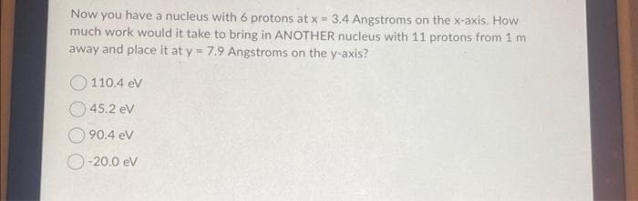 Now you have a nucleus with 6 protons at x = 3.4 Angstroms on the x-axis. How
much work would it take to bring in ANOTHER nucleus with 11 protons from 1 m
away and place it at y = 7.9 Angstroms on the y-axis?
110.4 eV
45.2 eV
90.4 eV
-20.0 eV