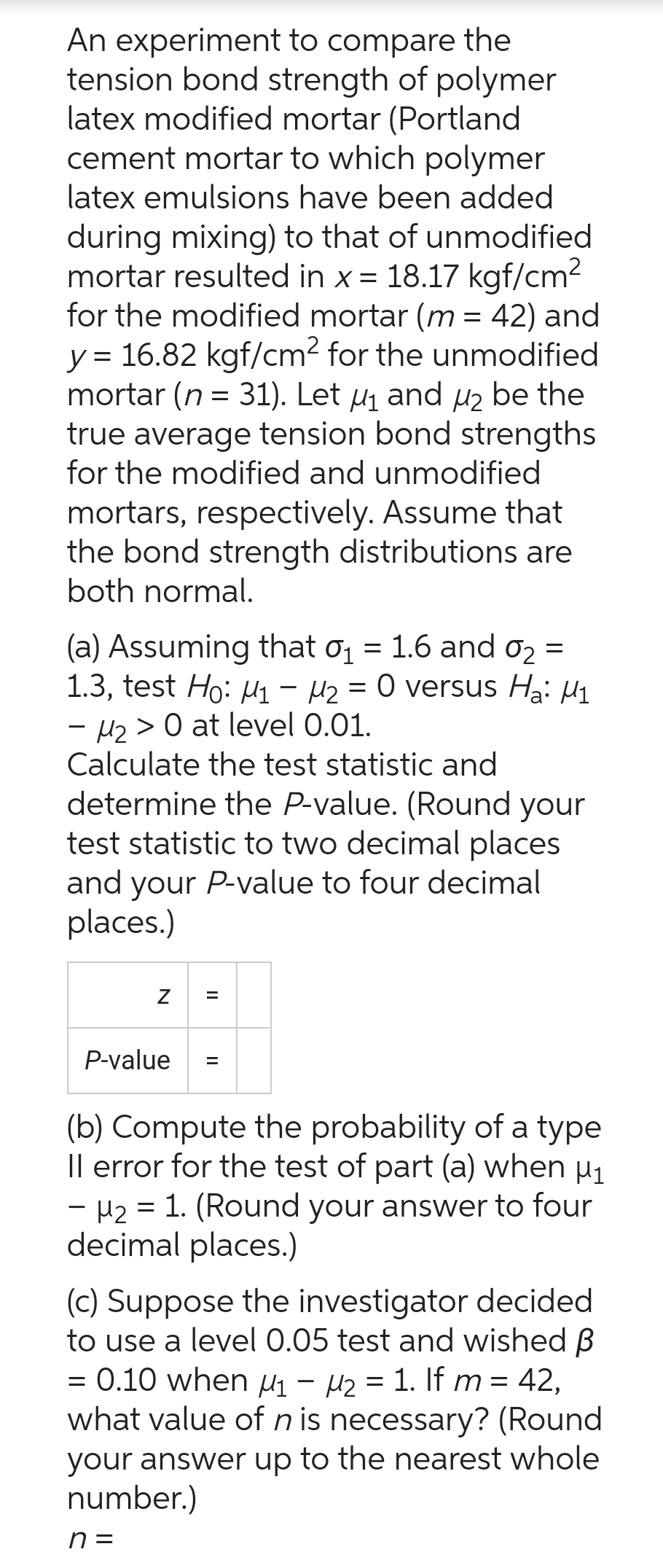 An experiment to compare the
tension bond strength of polymer
latex modified mortar (Portland
cement mortar to which polymer
latex emulsions have been added
during mixing) to that of unmodified
mortar resulted in x = 18.17 kgf/cm²
for the modified mortar (m = 42) and
y = 16.82 kgf/cm² for the unmodified
mortar (n = 31). Let μ₁ and ₂ be the
true average tension bond strengths
for the modified and unmodified
mortars, respectively. Assume that
the bond strength distributions are
both normal.
(a) Assuming that 0₁ = 1.6 and 0₂ =
1.3, test Ho: M₁ M₂ = 0 versus Ha: M₁
- H₂> 0 at level 0.01.
Calculate the test statistic and
determine the P-value. (Round your
test statistic to two decimal places
and your P-value to four decimal
places.)
Z
P-value
=
(b) Compute the probability of a type
Il error for the test of part (a) when µ₁
- H₂ = 1. (Round your answer to four
decimal places.)
(c) Suppose the investigator decided
to use a level 0.05 test and wished B
= 0.10 when M₁ M₂ = 1. If m = 42,
what value of n is necessary? (Round
your answer up to the nearest whole
number.)
n =