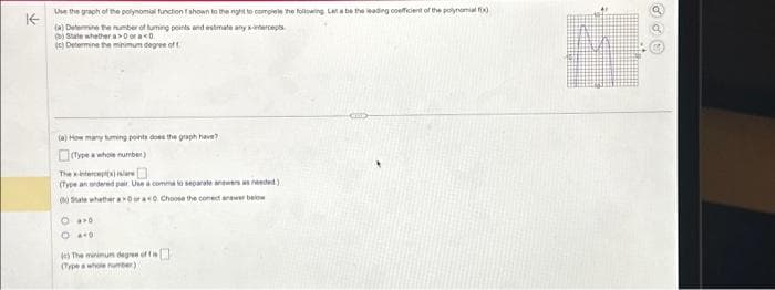 ↑
Use the graph of the polynomial function f shown to the night to complete the following Let a be the leading coeficient of the polynomial f(x)
(a) Determine the number of tuming points and estimate any x-intercepts
State whether a> ora<0.
(c) Determine the minimum degree of t
(a) How many tuming points does the graph have?
(Type a whole number)
The intercept(s) isare
(Type an ordered pair. Use a comme to separate answers as needed)
(0) Sale whether a Osra<0. Choose the comed anawer below
O
040
(c) The minimum degree of t
(Type a whole number)