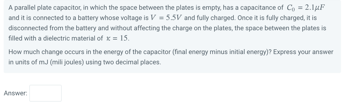 A parallel plate capacitor, in which the space between the plates is empty, has a capacitance of Co = 2.1μF
and it is connected to a battery whose voltage is V = 5.5V and fully charged. Once it is fully charged, it is
disconnected from the battery and without affecting the charge on the plates, the space between the plates is
filled with a dielectric material of x = 15.
How much change occurs in the energy of the capacitor (final energy minus initial energy)? Express your answer
in units of mJ (mili joules) using two decimal places.
Answer: