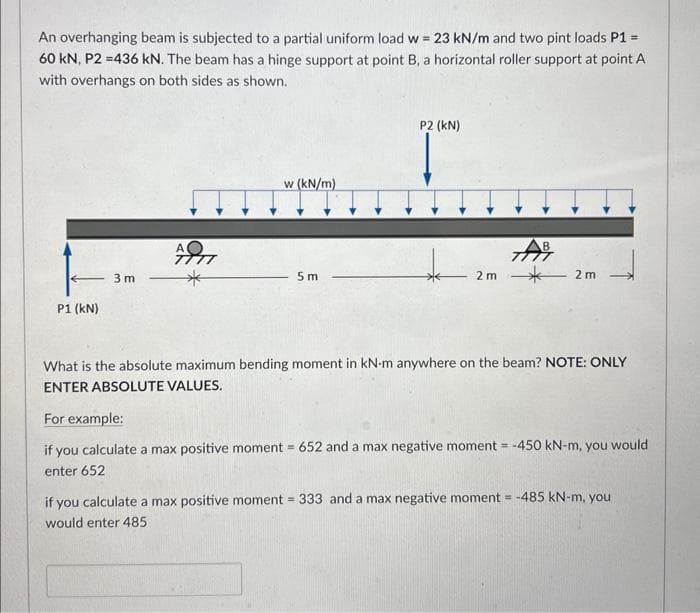 An overhanging beam is subjected to a partial uniform load w = 23 kN/m and two pint loads P1 =
60 kN, P2 =436 kN. The beam has a hinge support at point B, a horizontal roller support at point A
with overhangs on both sides as shown.
←
P1 (kN)
3 m
AD
w (kN/m)
5m
P2 (KN)
2 m
7AB
2 m
What is the absolute maximum bending moment in kN-m anywhere on the beam? NOTE: ONLY
ENTER ABSOLUTE VALUES.
For example:
if you calculate a max positive moment = 652 and a max negative moment = -450 kN-m, you would
enter 652
if you calculate a max positive moment = 333 and a max negative moment = -485 kN-m, you
would enter 485