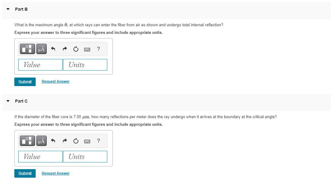 ▼
Part B
What is the maximum angle ; at which rays can enter the fiber from air as shown and undergo total internal reflection?
Express your answer to three significant figures and include appropriate units.
Value
Submit
Part C
μA
Submit
Value
Units
Request Answer
If the diameter of the fiber core is 7.00 μm, how many reflections per meter does the ray undergo when it arrives at the boundary at the critical angle?
Express your answer to three significant figures and include appropriate units.
μA
Units
?
Request Answer
?