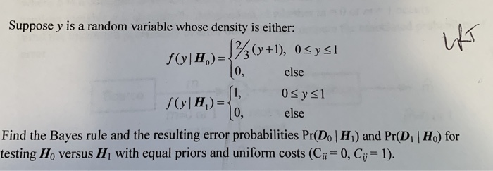 Suppose y is a random variable whose density is either:
f(y | H₂) =
[/3(y+1), 0≤x≤1
0,
[1,
f(y | H₂) =
>= 0,
else
0≤y≤l
else
praten
کلہا
Find the Bayes rule and the resulting error probabilities Pr(Do | H₁) and Pr(D₁ | Ho) for
testing Ho versus H₁ with equal priors and uniform costs (Ci = 0, Cij = 1).