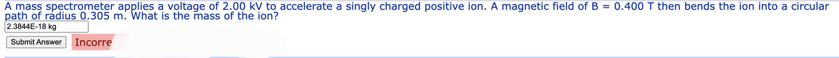 A mass spectrometer applies a voltage of 2.00 kV to accelerate a singly charged positive ion. A magnetic field of B = 0.400 T then bends the ion into a circular
path of radius 0.305 m. What is the mass of the ion?
2.3844E-18 kg
Submit Answer Incorre