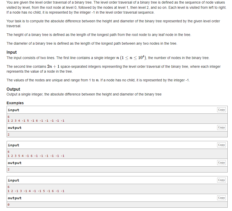You are given the level order traversal of a binary tree. The level order traversal of a binary tree is defined as the sequence of node values
visited by level, from the root node at level 0, followed by the nodes at level 1, then level 2, and so on. Each level is visited from left to right.
If a node has no child, it is represented by the integer -1 in the level order traversal sequence.
Your task is to compute the absolute difference between the height and diameter of the binary tree represented by the given level order
traversal.
The height of a binary tree is defined as the length of the longest path from the root node to any leaf node in the tree.
The diameter of a binary tree is defined as the length of the longest path between any two nodes in the tree.
Input
The input consists of two lines. The first line contains a single integer n (1 ≤ n ≤ 10¹), the number of nodes in the binary tree.
The second line contains 2n + 1 space-separated integers representing the level order traversal of the binary tree, where each integer
represents the value of a node in the tree.
The values of the nodes are unique and range from 1 to n. If a node has no child, it is represented by the integer -1.
Output
Output a single integer, the absolute difference between the height and diameter of the binary tree
Examples
input
6
1 2 3 4 -15 -1 6 -1 -1 -1 -1 -1
output
2
input
6
1 2 3 5 4 -1 6 -1 -1 -1 -1 -1 -1
output
2
input
6
1 2 -1 3 -1 4 -1 -1 5 -1 6 -1 -1
output
0
Copy
Copy
Copy
Copy
Copy
Copy