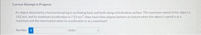 Current Attempt in Progress
An object attached to a horizontal spring is oscillating back and forth along a frictionless surface. The maximum speed of the object is
1.82 m/s, and its maximum acceleration is 7.53 m/s². How much time elapses betwen an instant when the object's speed is at a
maximum and the next instant when its acceleration is at a maximum?
Number
Units