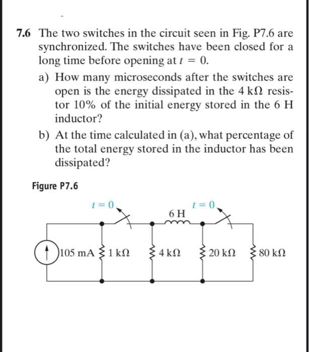 7.6 The two switches in the circuit seen in Fig. P7.6 are
synchronized. The switches have been closed for a
long time before opening at t = 0.
a) How many microseconds after the switches are
open is the energy dissipated in the 4 kn resis-
tor 10% of the initial energy stored in the 6 H
inductor?
b) At the time calculated in (a), what percentage of
the total energy stored in the inductor has been
dissipated?
Figure P7.6
t=0.
105 mA 1 kn
6 H
4 ΚΩ
t=0,
20 ΚΩ
80 ΚΩ