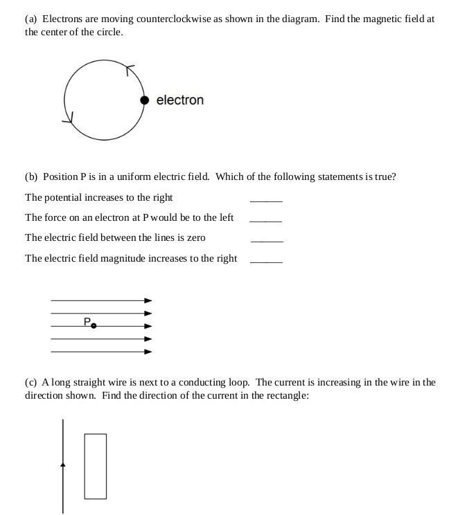 (a) Electrons are moving counterclockwise as shown in the diagram. Find the magnetic field at
the center of the circle.
electron
(b) Position P is in a uniform electric field. Which of the following statements is true?
The potential increases to the right
The force on an electron at P would be to the left
The electric field between the lines is zero
The electric field magnitude increases to the right
Po
(c) A long straight wire is next to a conducting loop. The current is increasing in the wire in the
direction shown. Find the direction of the current in the rectangle: